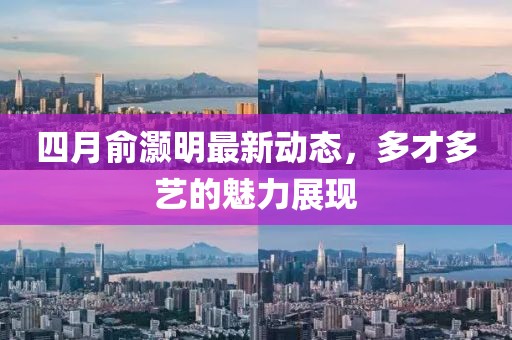 四月俞灝明最新動(dòng)態(tài)，多才多藝的魅力展現(xiàn)