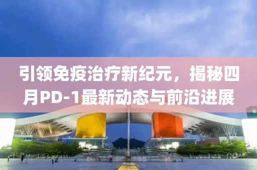 引領(lǐng)免疫治療新紀元，揭秘四月PD-1最新動態(tài)與前沿進展
