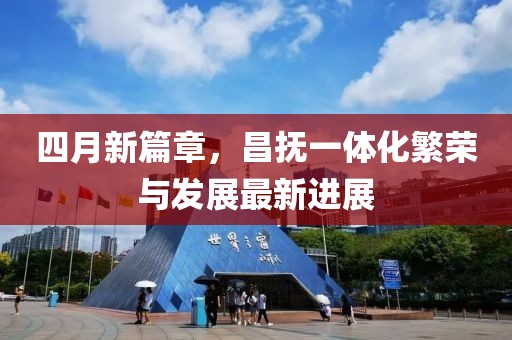 四月新篇章，昌撫一體化繁榮與發(fā)展最新進(jìn)展