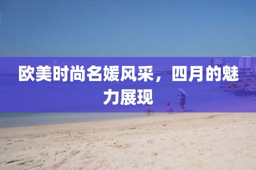 歐美時(shí)尚名媛風(fēng)采，四月的魅力展現(xiàn)