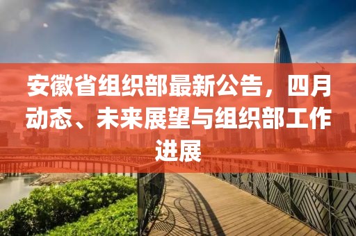 安徽省組織部最新公告，四月動態(tài)、未來展望與組織部工作進展