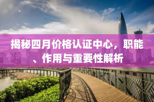 揭秘四月價格認證中心，職能、作用與重要性解析