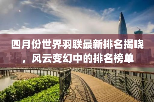 四月份世界羽聯(lián)最新排名揭曉，風云變幻中的排名榜單