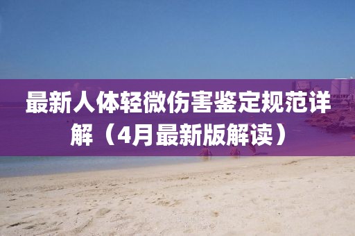 最新人體輕微傷害鑒定規(guī)范詳解（4月最新版解讀）