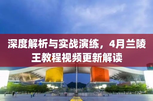 深度解析與實戰(zhàn)演練，4月蘭陵王教程視頻更新解讀