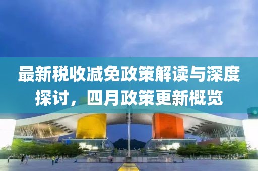 最新稅收減免政策解讀與深度探討，四月政策更新概覽
