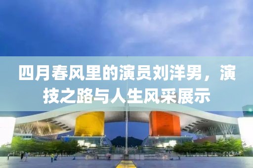 四月春風(fēng)里的演員劉洋男，演技之路與人生風(fēng)采展示