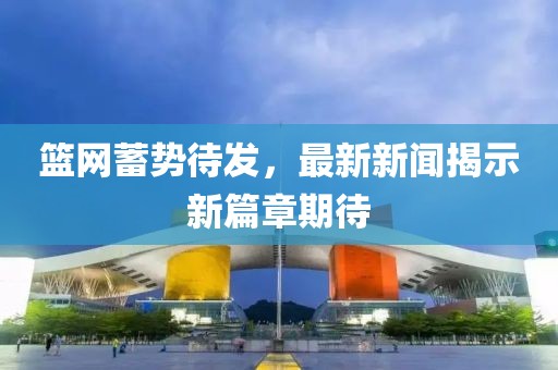 籃網(wǎng)蓄勢(shì)待發(fā)，最新新聞揭示新篇章期待