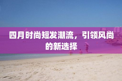 四月時(shí)尚短發(fā)潮流，引領(lǐng)風(fēng)尚的新選擇