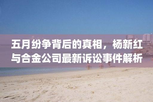 五月紛爭背后的真相，楊新紅與合金公司最新訴訟事件解析