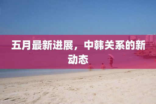 五月最新進(jìn)展，中韓關(guān)系的新動態(tài)