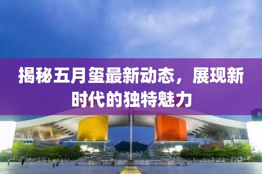 揭秘五月璽最新動態(tài)，展現(xiàn)新時代的獨特魅力