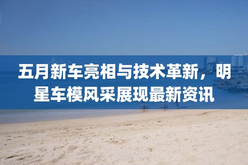 五月新車亮相與技術(shù)革新，明星車模風(fēng)采展現(xiàn)最新資訊