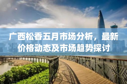 廣西松香五月市場分析，最新價格動態(tài)及市場趨勢探討