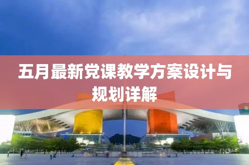 五月最新黨課教學(xué)方案設(shè)計(jì)與規(guī)劃詳解