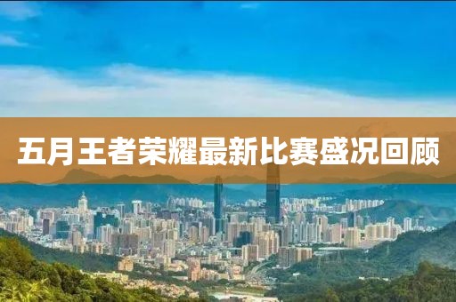 五月王者榮耀最新比賽盛況回顧