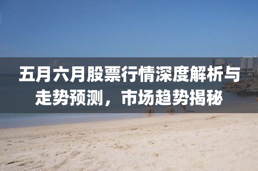 五月六月股票行情深度解析與走勢預(yù)測，市場趨勢揭秘