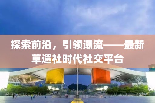 探索前沿，引領(lǐng)潮流——最新草遛社時代社交平臺