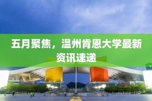 五月聚焦，溫州肯恩大學(xué)最新資訊速遞