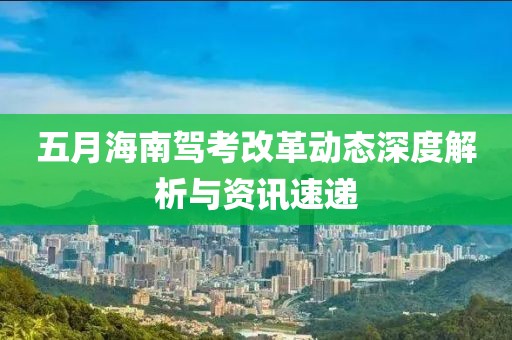 五月海南駕考改革動態(tài)深度解析與資訊速遞