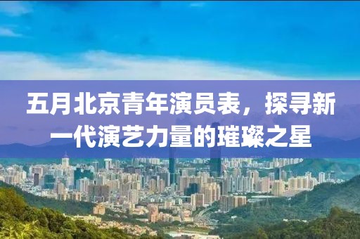 五月北京青年演員表，探尋新一代演藝力量的璀璨之星