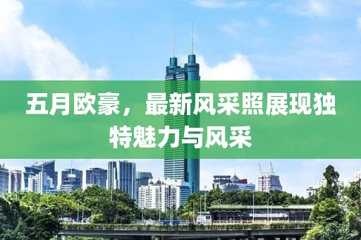 五月歐豪，最新風(fēng)采照展現(xiàn)獨(dú)特魅力與風(fēng)采