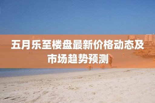 五月樂(lè)至樓盤(pán)最新價(jià)格動(dòng)態(tài)及市場(chǎng)趨勢(shì)預(yù)測(cè)
