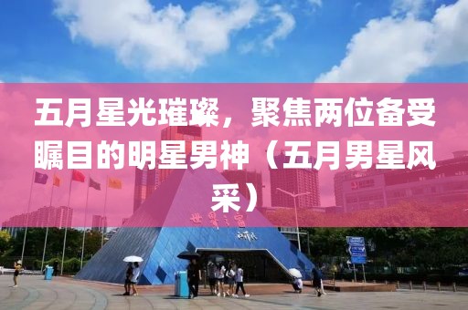五月星光璀璨，聚焦兩位備受矚目的明星男神（五月男星風(fēng)采）