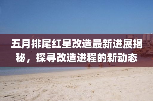 五月排尾紅星改造最新進(jìn)展揭秘，探尋改造進(jìn)程的新動態(tài)