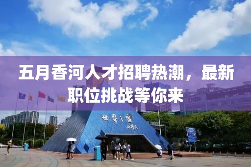 五月香河人才招聘熱潮，最新職位挑戰(zhàn)等你來