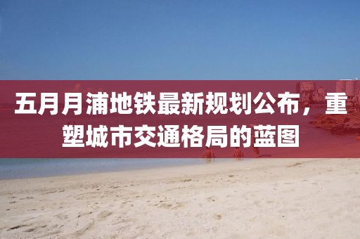 五月月浦地鐵最新規(guī)劃公布，重塑城市交通格局的藍(lán)圖