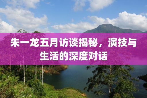 朱一龍五月訪談揭秘，演技與生活的深度對話