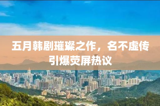 五月韓劇璀璨之作，名不虛傳引爆熒屏熱議