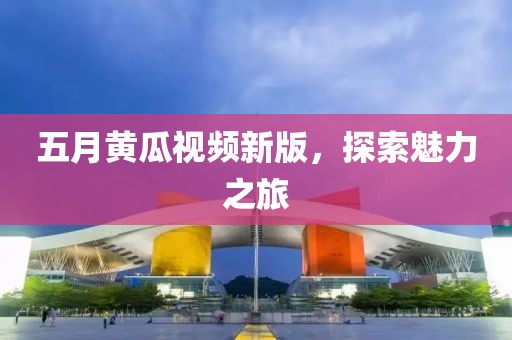 五月黃瓜視頻新版，探索魅力之旅