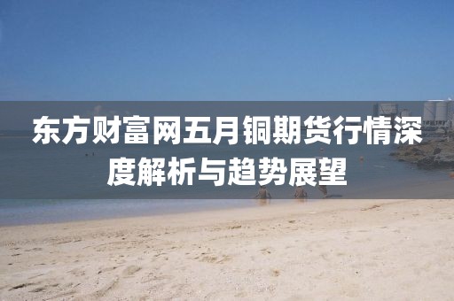 東方財富網(wǎng)五月銅期貨行情深度解析與趨勢展望