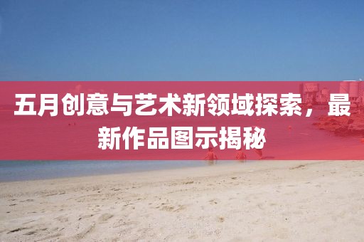 五月創(chuàng)意與藝術(shù)新領(lǐng)域探索，最新作品圖示揭秘