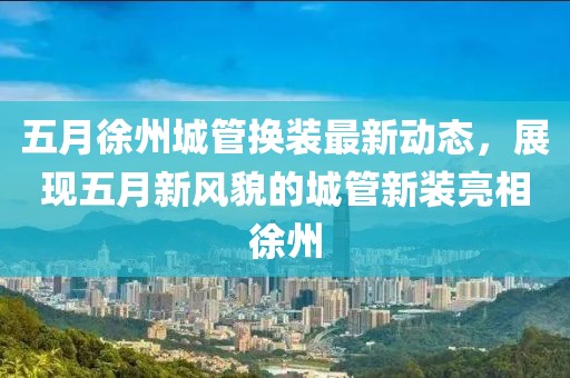 五月徐州城管換裝最新動態(tài)，展現(xiàn)五月新風貌的城管新裝亮相徐州