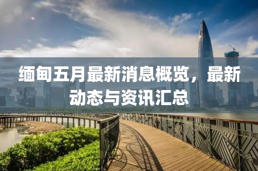 緬甸五月最新消息概覽，最新動(dòng)態(tài)與資訊匯總