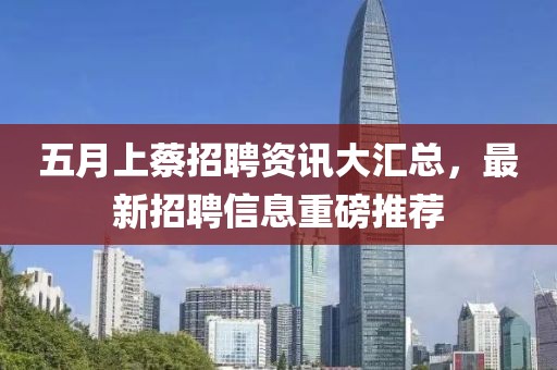 五月上蔡招聘資訊大匯總，最新招聘信息重磅推薦