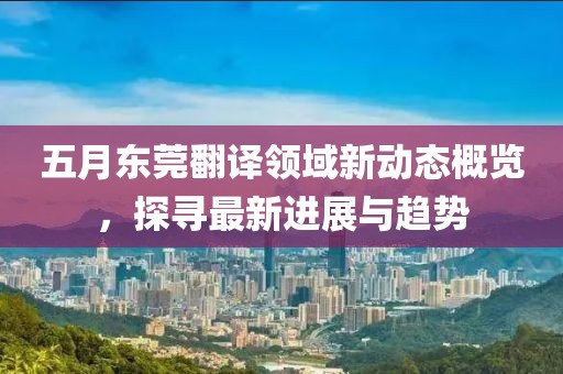 五月東莞翻譯領域新動態(tài)概覽，探尋最新進展與趨勢