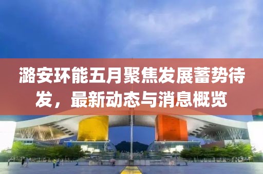 潞安環(huán)能五月聚焦發(fā)展蓄勢(shì)待發(fā)，最新動(dòng)態(tài)與消息概覽