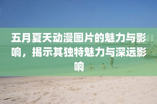 五月夏天動漫圖片的魅力與影響，揭示其獨特魅力與深遠影響