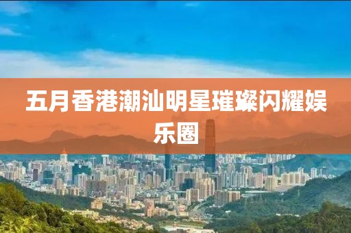 五月香港潮汕明星璀璨閃耀娛樂圈