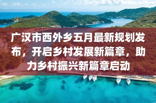 廣漢市西外鄉(xiāng)五月最新規(guī)劃發(fā)布，開(kāi)啟鄉(xiāng)村發(fā)展新篇章，助力鄉(xiāng)村振興新篇章啟動(dòng)