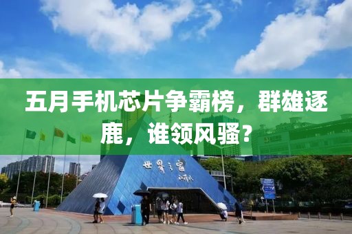五月手機(jī)芯片爭(zhēng)霸榜，群雄逐鹿，誰(shuí)領(lǐng)風(fēng)騷？