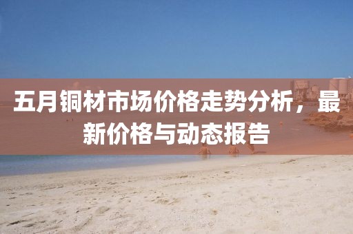 五月銅材市場價格走勢分析，最新價格與動態(tài)報告