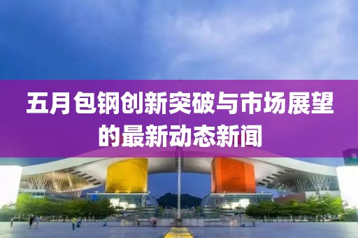 五月包鋼創(chuàng)新突破與市場(chǎng)展望的最新動(dòng)態(tài)新聞