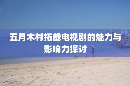 五月木村拓哉電視劇的魅力與影響力探討
