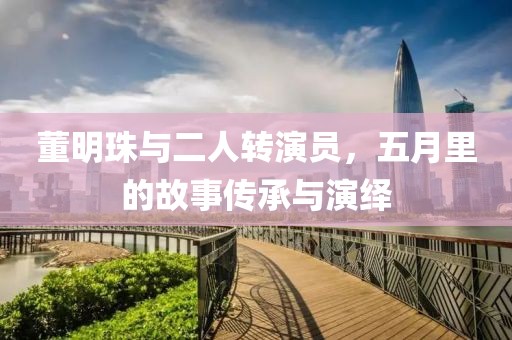 董明珠與二人轉(zhuǎn)演員，五月里的故事傳承與演繹