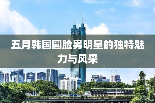五月韓國(guó)圓臉男明星的獨(dú)特魅力與風(fēng)采